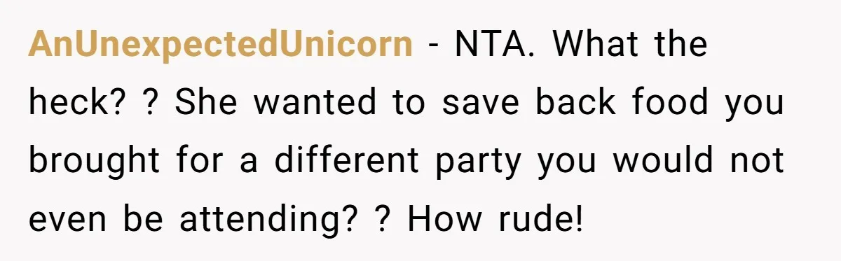 She Brought Desserts to a Party, Then Found Out the Host Was Saving Them for Later AnUnexpectedUnicorn − NTA. What the heck? ? She wanted to save back food you brought for a different party you would not even be attending? ? How rude!