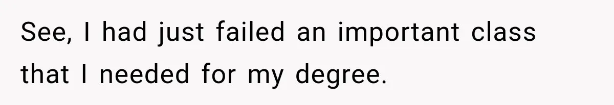 See, I had just failed an important class that I needed for my degree.
