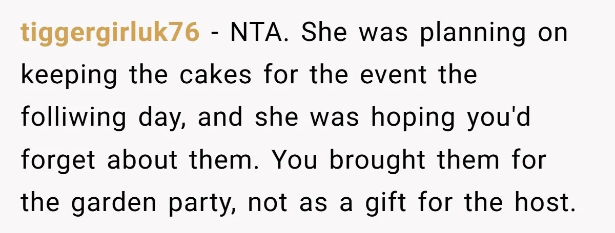She Brought Desserts to a Party, Then Found Out the Host Was Saving Them for Later tiggergirluk76 − NTA. She was planning on keeping the cakes for the event the folliwing day, and she was hoping you'd forget about them. You brought them for the garden...