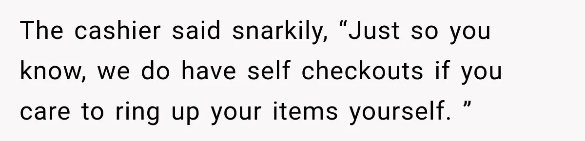 The cashier said snarkily, “Just so you know, we do have self checkouts if you care to ring up your items yourself. ”