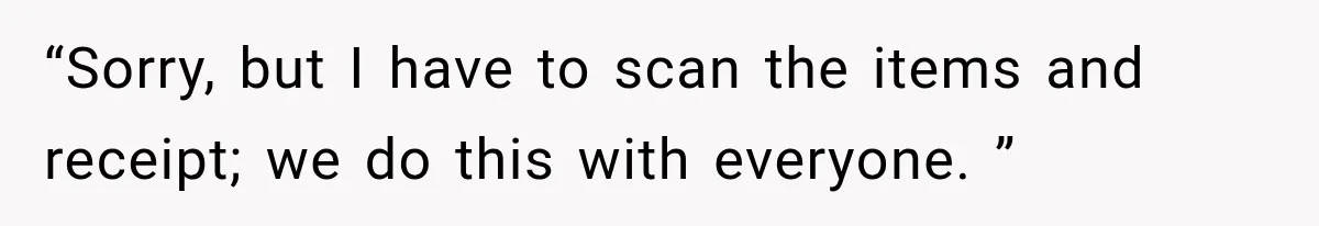 “Sorry, but I have to scan the items and receipt; we do this with everyone. ”