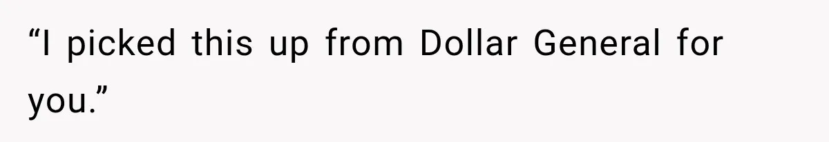 “I picked this up from Dollar General for you.”