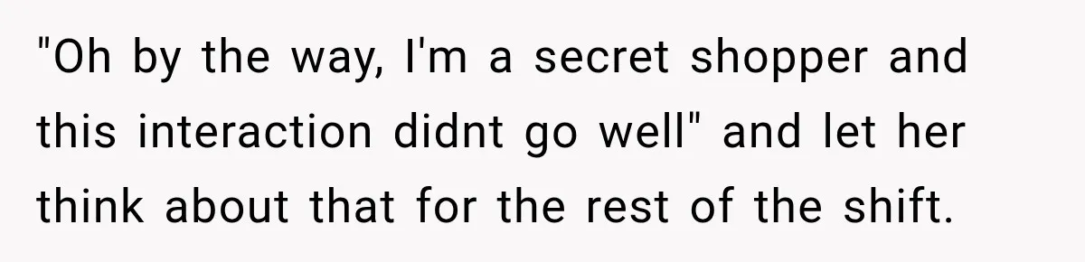 "Oh by the way, I'm a secret shopper and this interaction didnt go well" and let her think about that for the rest of the shift.