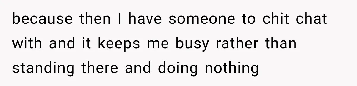 because then I have someone to chit chat with and it keeps me busy rather than standing there and doing nothing
