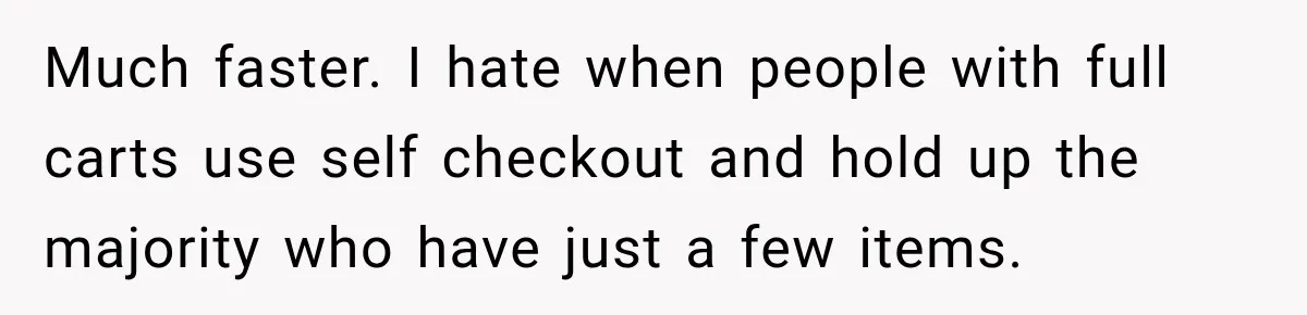 Much faster. I hate when people with full carts use self checkout and hold up the majority who have just a few items.