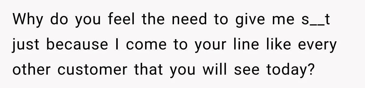 Why do you feel the need to give me s__t just because I come to your line like every other customer that you will see today?