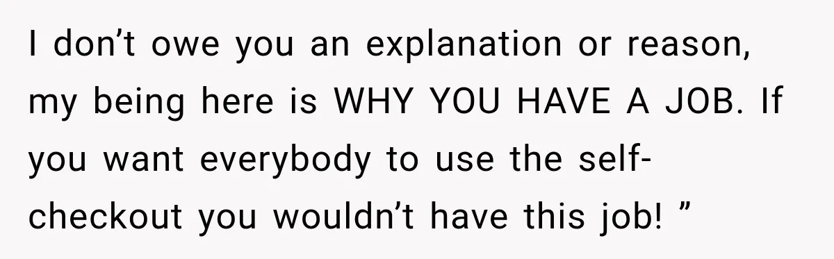 I don’t owe you an explanation or reason, my being here is WHY YOU HAVE A JOB. If you want everybody to use the self-checkout you wouldn’t have this job!...