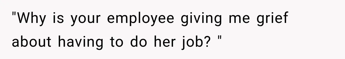 "Why is your employee giving me grief about having to do her job? "