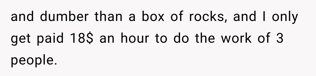 and dumber than a box of rocks, and I only get paid 18$ an hour to do the work of 3 people.