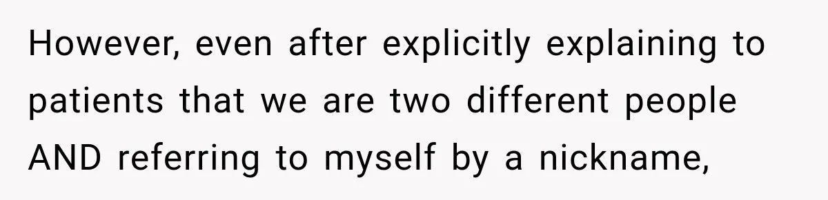 However, even after explicitly explaining to patients that we are two different people AND referring to myself by a nickname,