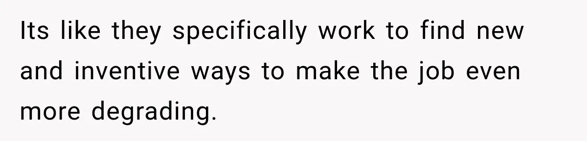 Its like they specifically work to find new and inventive ways to make the job even more degrading.