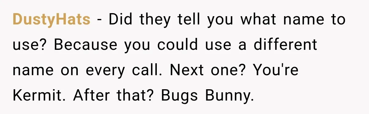 DustyHats − Did they tell you what name to use? Because you could use a different name on every call. Next one? You're Kermit. After that? Bugs Bunny.