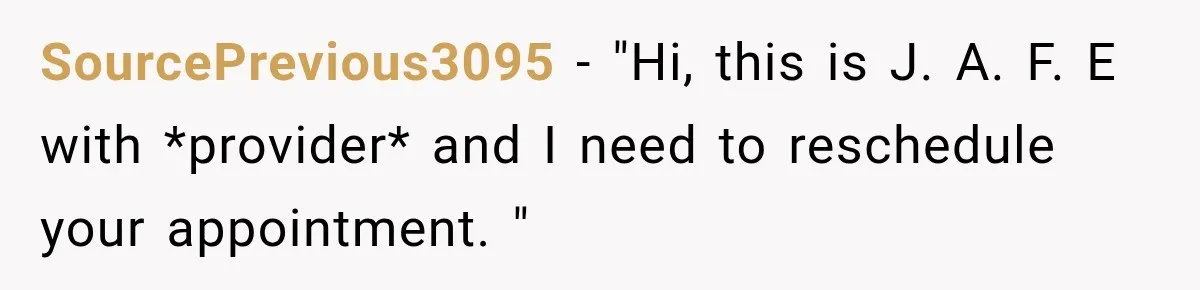 SourcePrevious3095 − "Hi, this is J. A. F. E with *provider* and I need to reschedule your appointment. "
