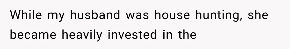 While my husband was house hunting, she became heavily invested in the