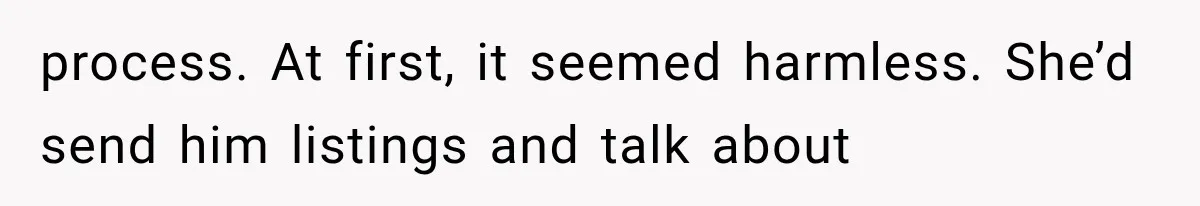 process. At first, it seemed harmless. She’d send him listings and talk about
