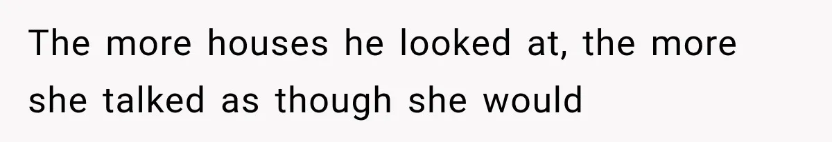 The more houses he looked at, the more she talked as though she would