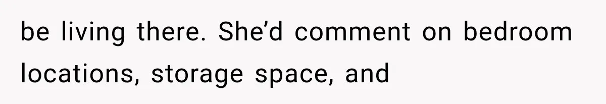 be living there. She’d comment on bedroom locations, storage space, and