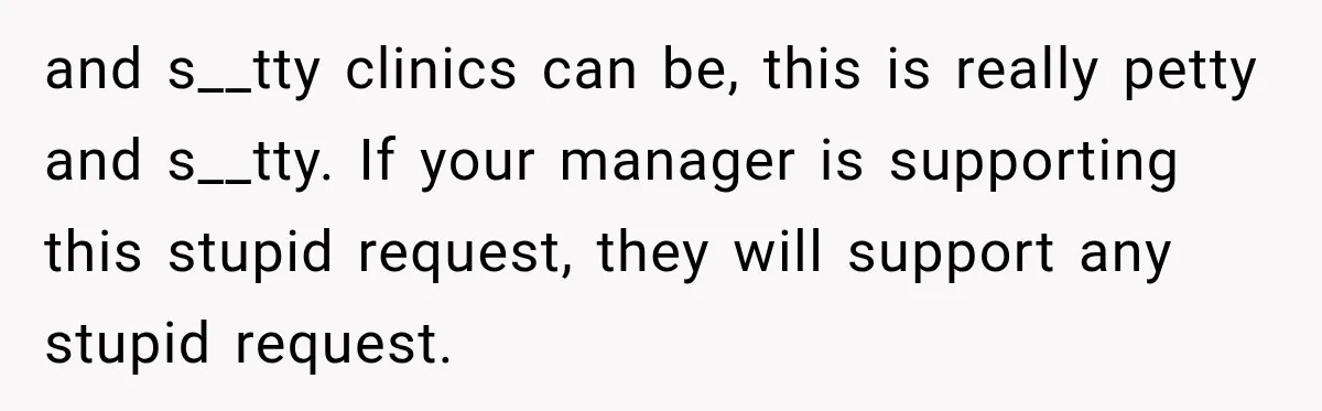 and s__tty clinics can be, this is really petty and s__tty. If your manager is supporting this stupid request, they will support any stupid request.