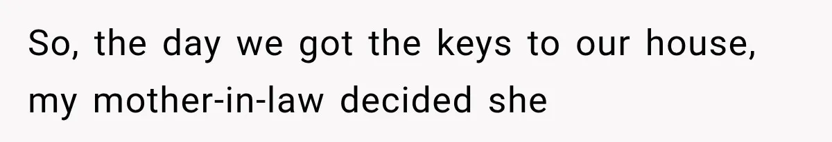 So, the day we got the keys to our house, my mother-in-law decided she