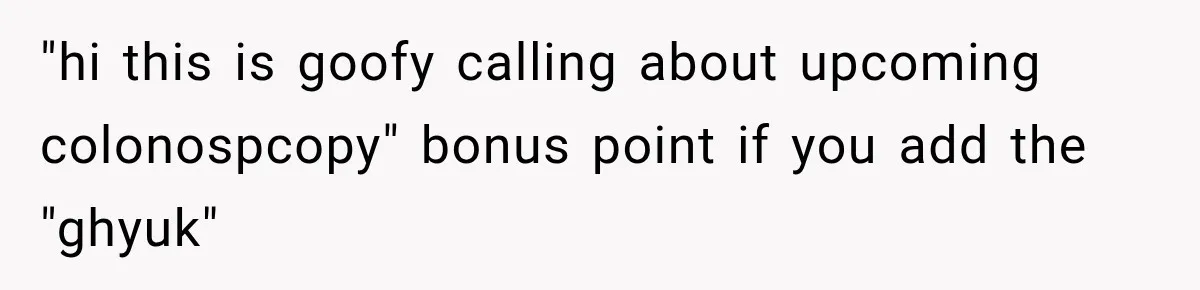 "hi this is goofy calling about upcoming colonospcopy" bonus point if you add the "ghyuk"