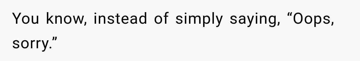 You know, instead of simply saying, “Oops, sorry.”