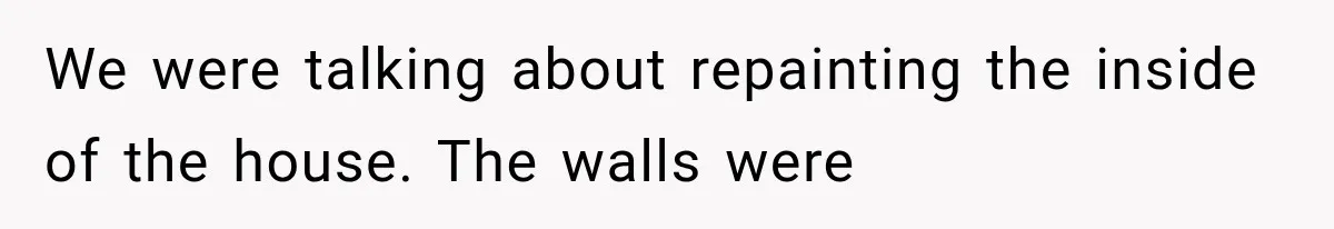 We were talking about repainting the inside of the house. The walls were