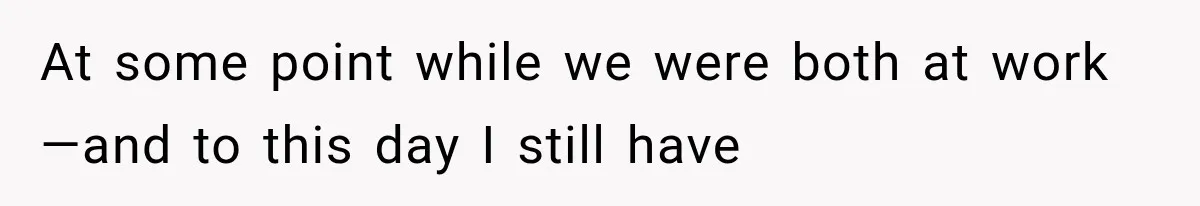 At some point while we were both at work—and to this day I still have