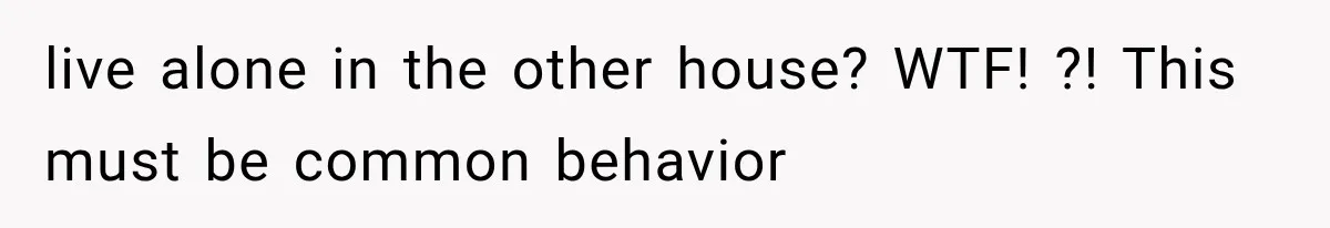 live alone in the other house? WTF! ?! This must be common behavior