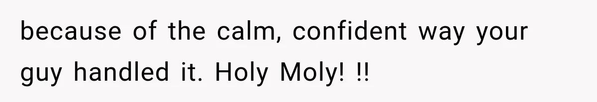because of the calm, confident way your guy handled it. Holy Moly! !!