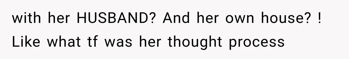 with her HUSBAND? And her own house? ! Like what tf was her thought process