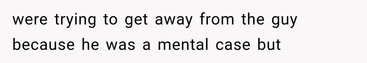 were trying to get away from the guy because he was a mental case but