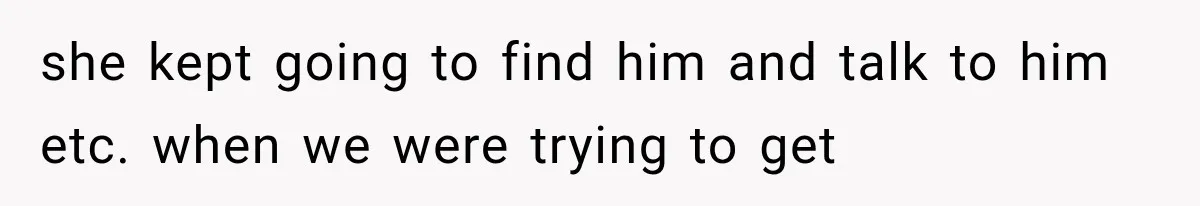 she kept going to find him and talk to him etc. when we were trying to get