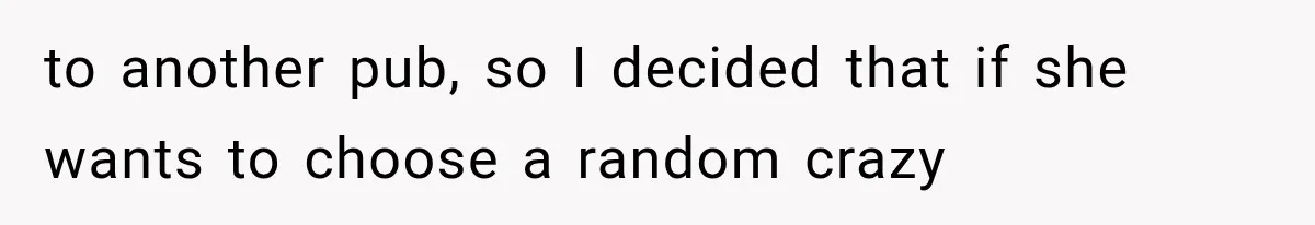 to another pub, so I decided that if she wants to choose a random crazy