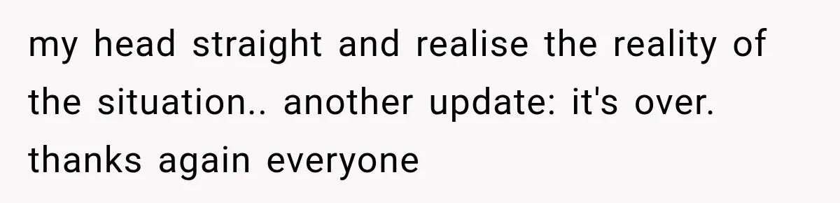 my head straight and realise the reality of the situation.. another update: it's over. thanks again everyone