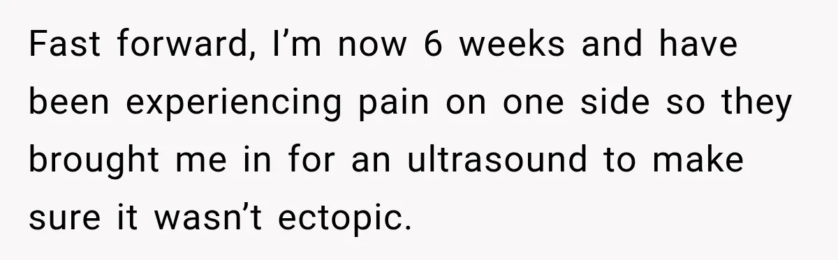 Fast forward, I’m now 6 weeks and have been experiencing pain on one side so they brought me in for an ultrasound to make sure it wasn’t ectopic.
