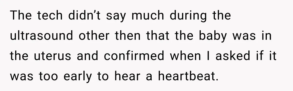 The tech didn’t say much during the ultrasound other then that the baby was in the uterus and confirmed when I asked if it was too early to hear a...