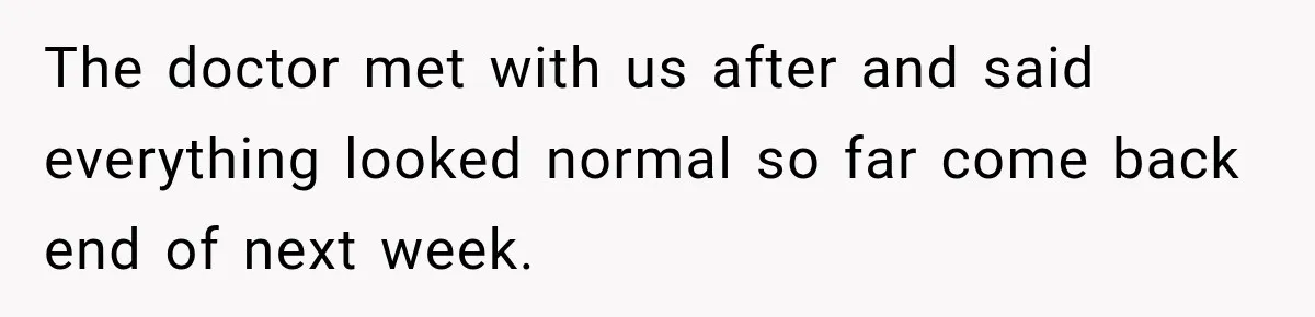 The doctor met with us after and said everything looked normal so far come back end of next week.