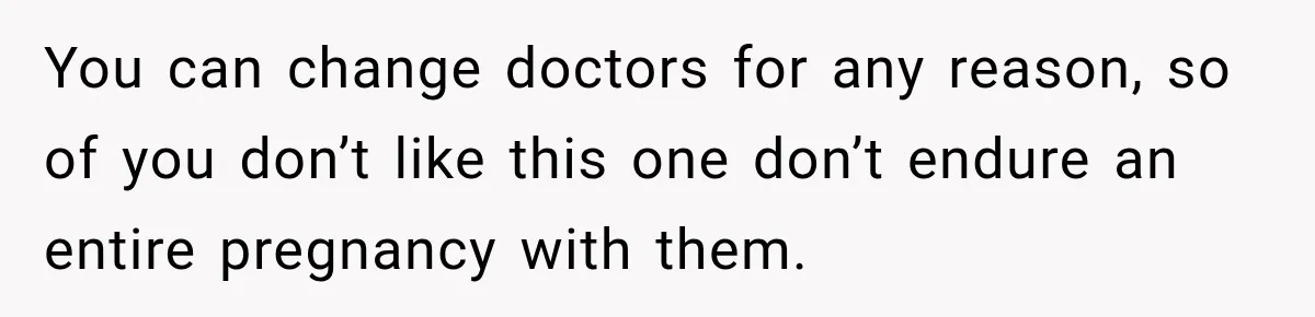 You can change doctors for any reason, so of you don’t like this one don’t endure an entire pregnancy with them.