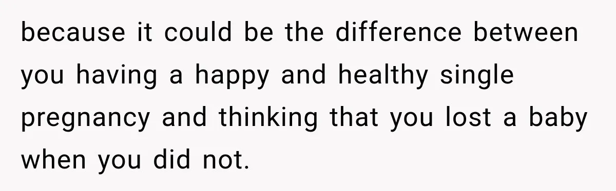 because it could be the difference between you having a happy and healthy single pregnancy and thinking that you lost a baby when you did not.