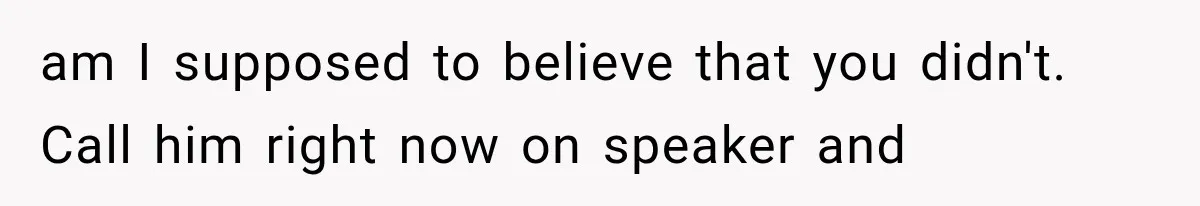 am I supposed to believe that you didn't. Call him right now on speaker and