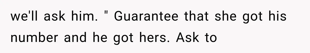 we'll ask him. " Guarantee that she got his number and he got hers. Ask to