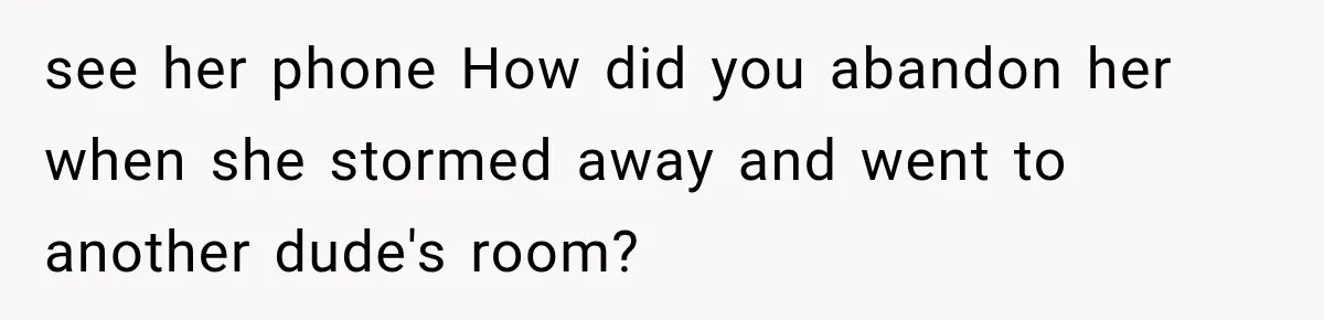see her phone How did you abandon her when she stormed away and went to another dude's room?