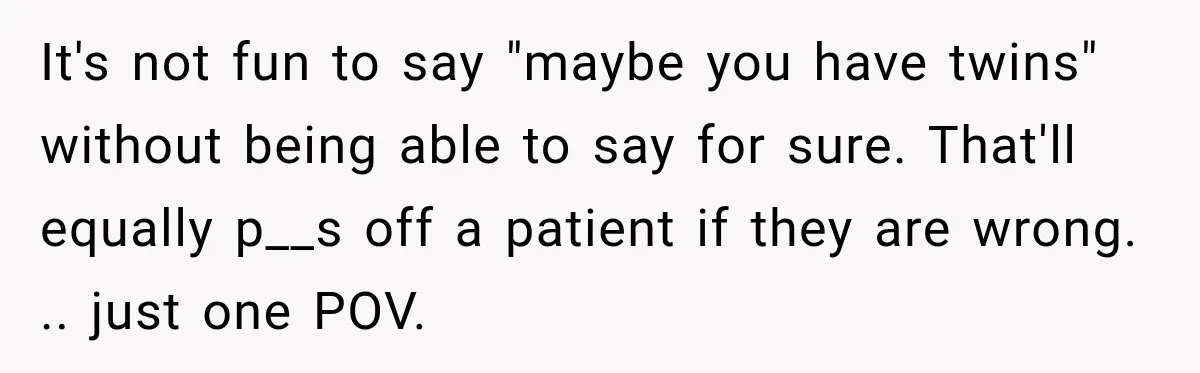 It's not fun to say "maybe you have twins" without being able to say for sure. That'll equally p__s off a patient if they are wrong. .. just one POV.