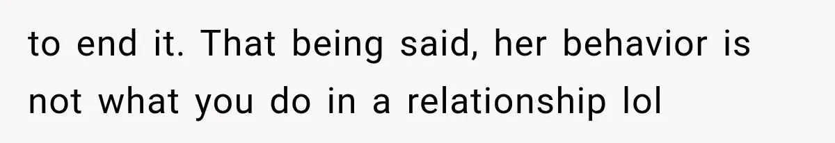 to end it. That being said, her behavior is not what you do in a relationship lol