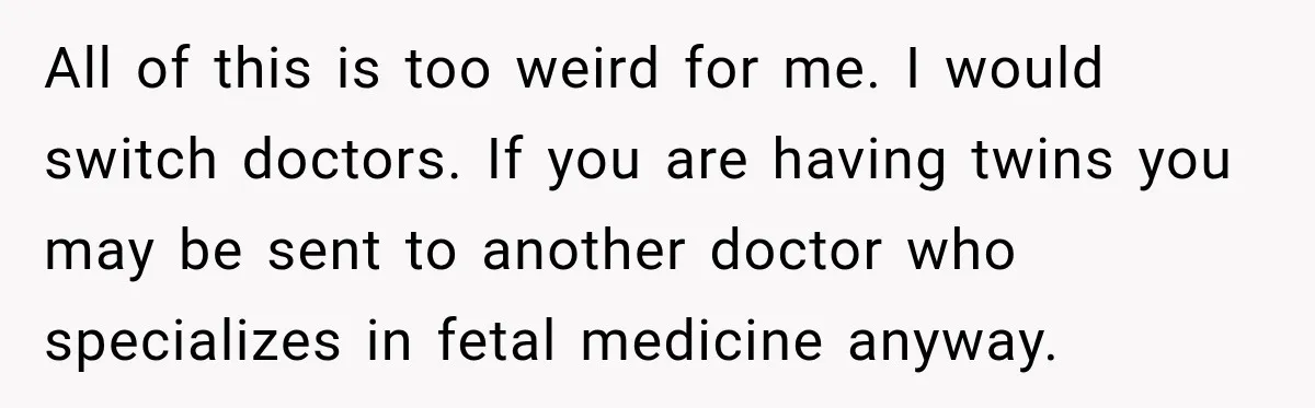All of this is too weird for me. I would switch doctors. If you are having twins you may be sent to another doctor who specializes in fetal medicine anyway.