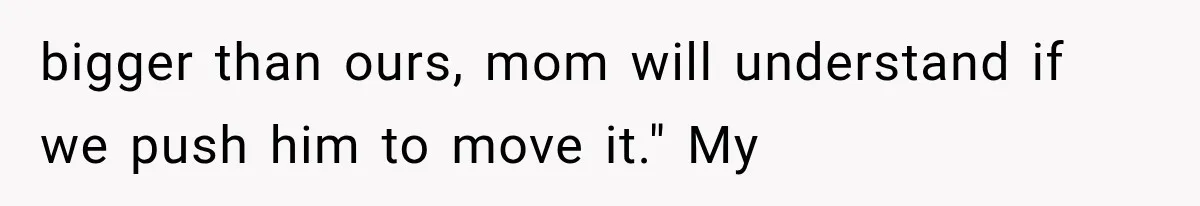 bigger than ours, mom will understand if we push him to move it." My