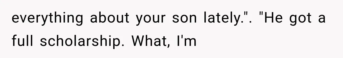 everything about your son lately.". "He got a full scholarship. What, I'm