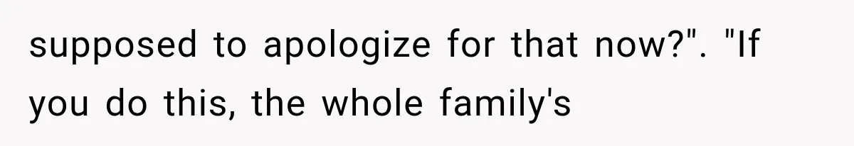 supposed to apologize for that now?". "If you do this, the whole family's