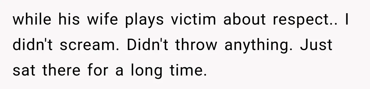 while his wife plays victim about respect.. I didn't scream. Didn't throw anything. Just sat there for a long time.