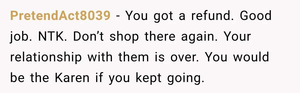 PretendAct8039 − You got a refund. Good job. NTK. Don’t shop there again. Your relationship with them is over. You would be the Karen if you kept going.